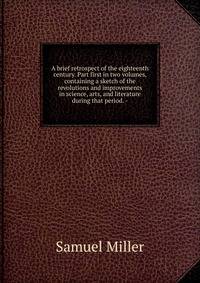 A brief retrospect of the eighteenth century. Part first in two volumes, containing a sketch of the revolutions and improvements in science, arts, and literature during that period. -