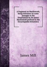 A fragment on Mackintosh; being strictures on some passages in the Dissertation by Sir James Mackintosh prefixed to the Encyclop?dia britannica