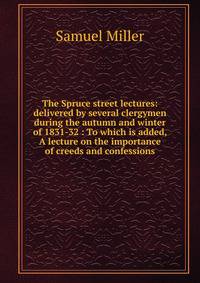 The Spruce street lectures: delivered by several clergymen during the autumn and winter of 1831-32 : To which is added, A lecture on the importance of creeds and confessions