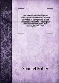 The importance of the gospel ministry: an introductory lecture, delivered at the opening of the winter session of the Theological Seminary at Princeton, New Jersey, Nov. 9, 1827