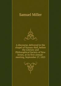A discourse, delivered in the chapel of Nassau-Hall, before the Literary and Philosophical Society of New Jersey, at its first annual-meeting, September 27, 1825
