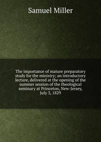 The importance of mature preparatory study for the ministry; an introductory lecture, delivered at the opening of the summer session of the theological seminary at Princeton, New-Jersey, July 3, 1829