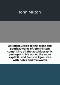 An introduction to the prose and poetical works of John Milton: comprising all the autobiographic passages in his works, the more explicit . and Samson Agonistes with notes and forewords