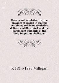 Reason and revelation: or, the province of reason in matters pertaining to Divine revelation defined and illustrated, and the paramount authority of the Holy Scriptures vindicated