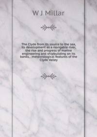 The Clyde from its source to the sea, its development as a navigable river, the rise and progress of marine engineering and shipbuilding on its banks, . meteorological features of the Clyde Valley