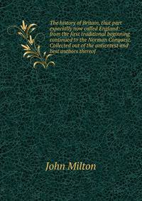 The history of Britain, that part especially now called England: from the first traditional beginning continued to the Norman Conquest. Collected out of the antientest and best authors thereof