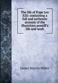The life of Pope Leo XIII: containing a full and authentic account of the illustrious pontiff's life and work