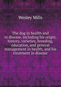 The dog in health and in disease, including his origin, history, varieties, breeding, education, and general management in health, and his treatment in disease