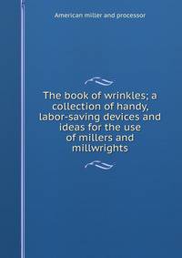 The book of wrinkles; a collection of handy, labor-saving devices and ideas for the use of millers and millwrights