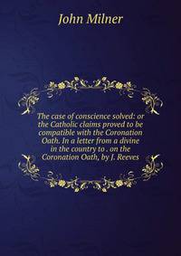 The case of conscience solved: or the Catholic claims proved to be compatible with the Coronation Oath. In a letter from a divine in the country to . on the Coronation Oath, by J. Reeves