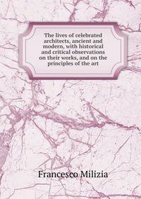 The lives of celebrated architects, ancient and modern, with historical and critical observations on their works, and on the principles of the art
