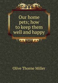 Our home pets; how to keep them well and happy