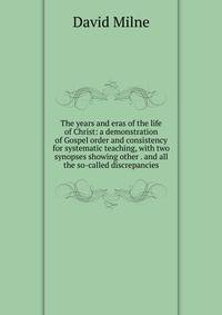 The years and eras of the life of Christ: a demonstration of Gospel order and consistency for systematic teaching, with two synopses showing other . and all the so-called discrepancies