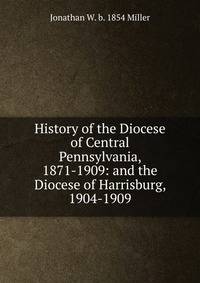 History of the Diocese of Central Pennsylvania, 1871-1909: and the Diocese of Harrisburg, 1904-1909