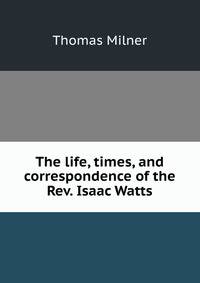 The life, times, and correspondence of the Rev. Isaac Watts