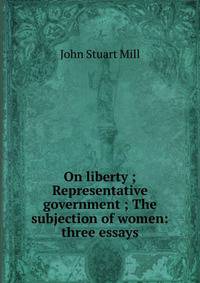 On liberty ; Representative government ; The subjection of women: three essays