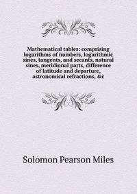Mathematical tables: comprising logarithms of numbers, logarithmic sines, tangents, and secants, natural sines, meridional parts, difference of latitude and departure, astronomical refractions, &amp;c
