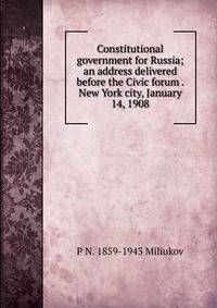 Constitutional government for Russia; an address delivered before the Civic forum . New York city, January 14, 1908