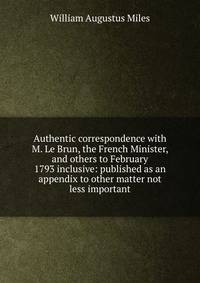 Authentic correspondence with M. Le Brun, the French Minister, and others to February 1793 inclusive: published as an appendix to other matter not less important