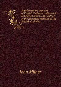 Supplementary memoirs of English Catholics: addressed to Charles Butler, esq., author of the Historical memoirs of the English Catholics