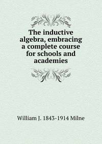 The inductive algebra, embracing a complete course for schools and academies