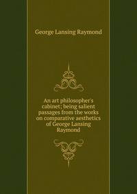 An art philosopher's cabinet; being salient passages from the works on comparative aesthetics of George Lansing Raymond