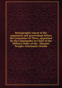 Stenographic report of the arguments and proceedings before the Committee of Three, appointed by the Commander-in-Chief of the Military Order of the . Masonic Temple, Cincinnati, Octobe