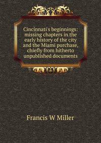 Cincinnati's beginnings: missing chapters in the early history of the city and the Miami purchase, chiefly from hitherto unpublished documents