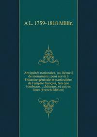 Antiquit?s nationales, ou, Recueil de monumens: pour servir ? l'histoire g?n?rale et particuli?re de l'empire fran?ois, tels que tombeaux, . ch?teaux, et autres lieux (French Edition)