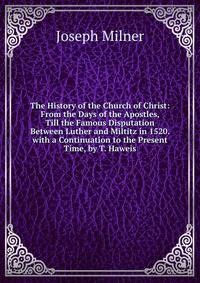 The History of the Church of Christ: From the Days of the Apostles, Till the Famous Disputation Between Luther and Miltitz in 1520. with a Continuation to the Present Time, by T. Haweis