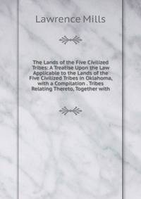 The Lands of the Five Civilized Tribes: A Treatise Upon the Law Applicable to the Lands of the Five Civilized Tribes in Oklahoma, with a Compilation . Tribes Relating Thereto, Together with