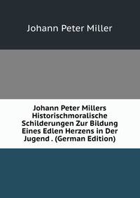 Johann Peter Millers Historischmoralische Schilderungen Zur Bildung Eines Edlen Herzens in Der Jugend . (German Edition)