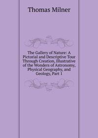 The Gallery of Nature: A Pictorial and Descriptive Tour Through Creation, Illustrative of the Wonders of Astronomy, Physical Geography, and Geology, Part 1