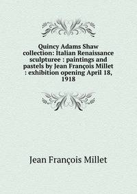 Quincy Adams Shaw collection: Italian Renaissance sculpturee : paintings and pastels by Jean Francois Millet : exhibition opening April 18, 1918