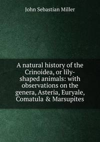 A natural history of the Crinoidea, or lily-shaped animals: with observations on the genera, Asteria, Euryale, Comatula &amp; Marsupites