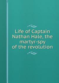 Life of Captain Nathan Hale, the martyr-spy of the revolution