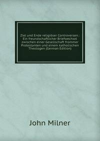 Ziel und Ende religioser Controversen.: Ein freundschaftlicher Briefwechsel zwischen einer Gesellschaft frommer Protestanten und einem katholischen Theologen (German Edition)
