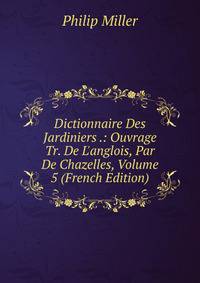 Dictionnaire Des Jardiniers .: Ouvrage Tr. De L'anglois, Par De Chazelles, Volume 5 (French Edition)