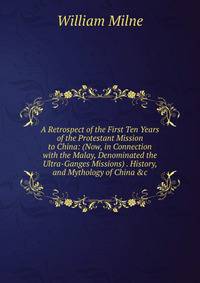 A Retrospect of the First Ten Years of the Protestant Mission to China: (Now, in Connection with the Malay, Denominated the Ultra-Ganges Missions) . History, and Mythology of China &amp;c