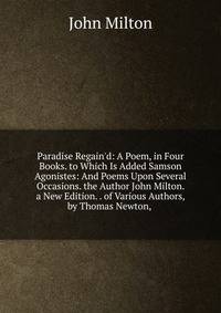 Paradise Regain'd: A Poem, in Four Books. to Which Is Added Samson Agonistes: And Poems Upon Several Occasions. the Author John Milton. a New Edition. . of Various Authors, by Thomas Newton, .