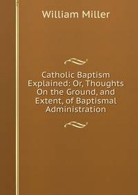 Catholic Baptism Explained: Or, Thoughts On the Ground, and Extent, of Baptismal Administration