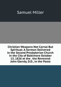 Christian Weapons Not Carnal But Spiritual: A Sermon Delivered in the Second Presbyterian Church in the City of Baltimore October 13, 1826 at the . the Reverend John Glendy, D.D., in the Pasto