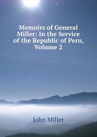Memoirs of General Miller: In the Service of the Republic of Peru, Volume 2