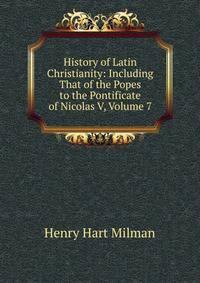 History of Latin Christianity: Including That of the Popes to the Pontificate of Nicolas V, Volume 7