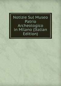 Notizie Sul Museo Patrio Archeologico in Milano (Italian Edition)