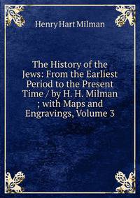 The History of the Jews: From the Earliest Period to the Present Time / by H. H. Milman ; with Maps and Engravings, Volume 3