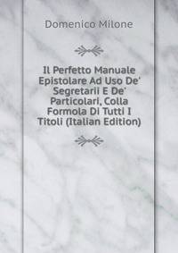 Il Perfetto Manuale Epistolare Ad Uso De' Segretarii E De' Particolari, Colla Formola Di Tutti I Titoli (Italian Edition)