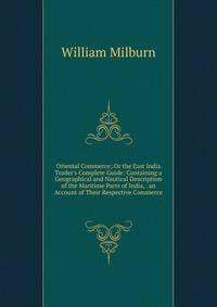 Oriental Commerce; Or the East India Trader's Complete Guide: Containing a Geographical and Nautical Description of the Maritime Parts of India, . an Account of Their Respective Commerce .
