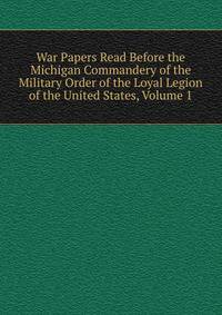 War Papers Read Before the Michigan Commandery of the Military Order of the Loyal Legion of the United States, Volume 1
