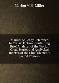 Manual of Ready Reference to Classic Fiction: Containing Brief Analyses of the Worlds Great Stories and Analytical Indexes of the Chief Elements Found Therein